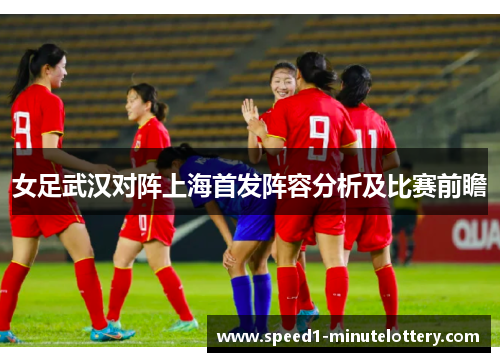 女足武汉对阵上海首发阵容分析及比赛前瞻